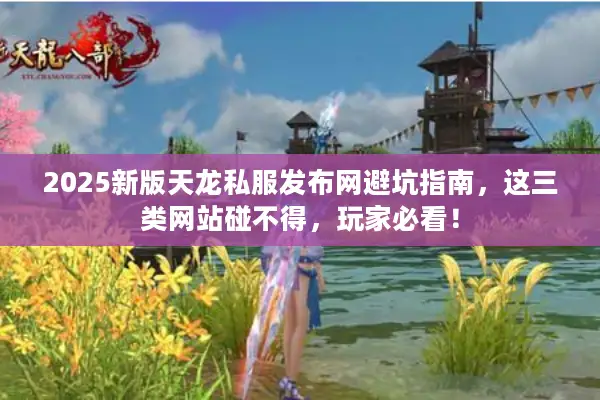 2025新版天龙私服发布网避坑指南，这三类网站碰不得，玩家必看！