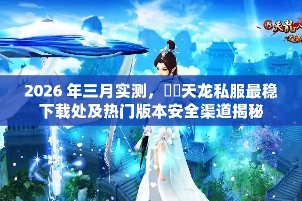 2026 年三月实测，彥朲天龙私服最稳下载处及热门版本安全渠道揭秘