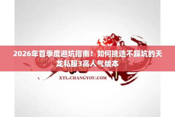 2026年首季度避坑指南！如何挑选不踩坑的天龙私服3高人气版本