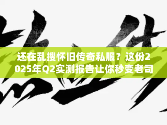 还在乱搜怀旧传奇私服？这份2025年Q2实测报告让你秒变老司机