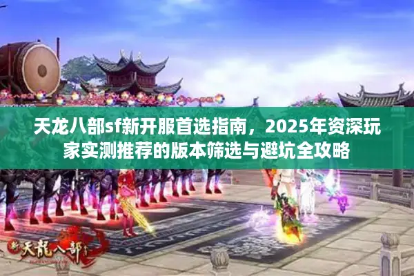 天龙八部sf新开服首选指南，2025年资深玩家实测推荐的版本筛选与避坑全攻略