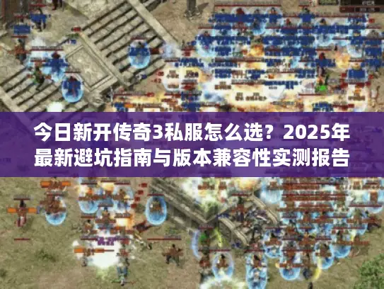 今日新开传奇3私服怎么选？2025年最新避坑指南与版本兼容性实测报告