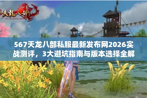 567天龙八部私服最新发布网2026实战测评，3大避坑指南与版本选择全解析