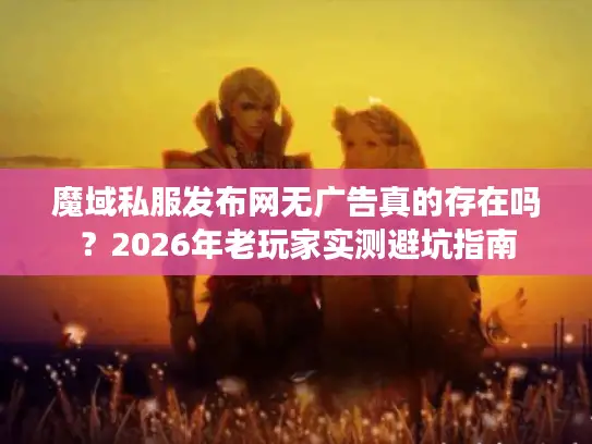 魔域私服发布网无广告真的存在吗？2026年老玩家实测避坑指南