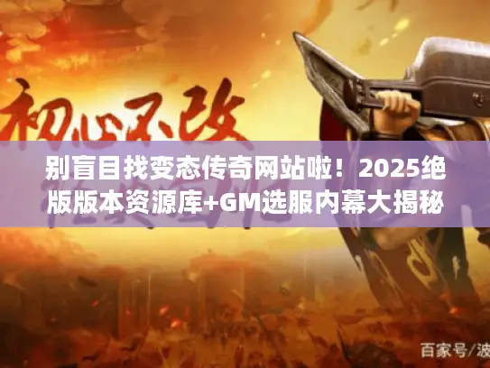 别盲目找变态传奇网站啦！2025绝版版本资源库+GM选服内幕大揭秘