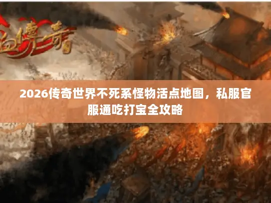 2026传奇世界不死系怪物活点地图，私服官服通吃打宝全攻略