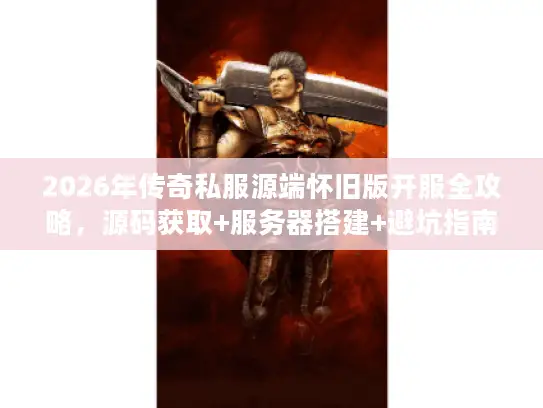 2026年传奇私服源端怀旧版开服全攻略，源码获取+服务器搭建+避坑指南