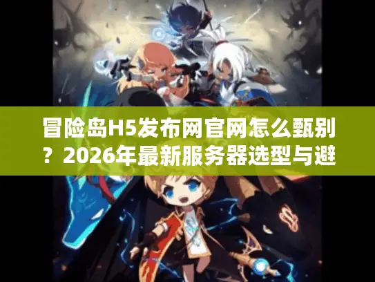 冒险岛H5发布网官网怎么甄别？2026年最新服务器选型与避坑实战指南