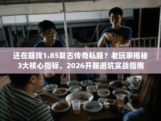 还在瞎找1.85复古传奇私服？老玩家揭秘3大核心指标，2026开服避坑实战指南