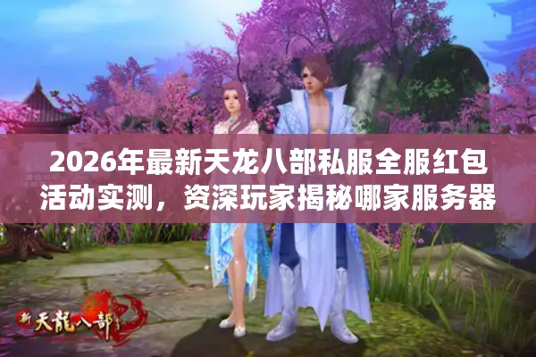2026年最新天龙八部私服全服红包活动实测，资深玩家揭秘哪家服务器真送万元福利