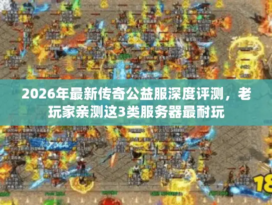 2026年最新传奇公益服深度评测，老玩家亲测这3类服务器最耐玩