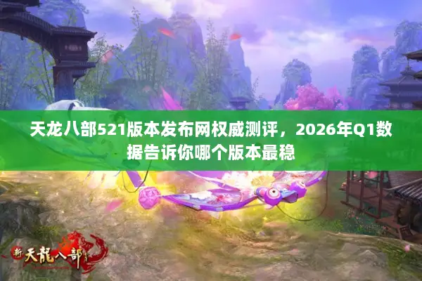 天龙八部521版本发布网权威测评，2026年Q1数据告诉你哪个版本最稳
