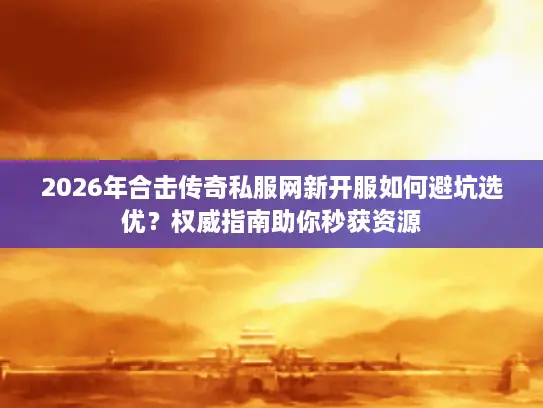 2026年合击传奇私服网新开服如何避坑选优？权威指南助你秒获资源