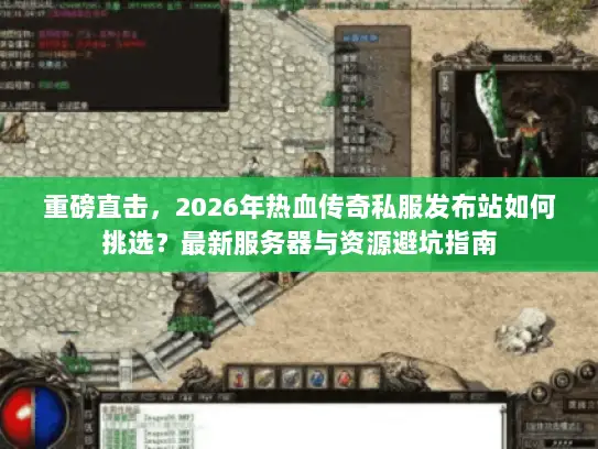 重磅直击，2026年热血传奇私服发布站如何挑选？最新服务器与资源避坑指南