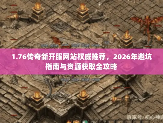 1.76传奇新开服网站权威推荐，2026年避坑指南与资源获取全攻略