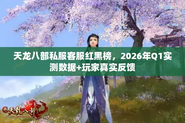 天龙八部私服客服红黑榜，2026年Q1实测数据+玩家真实反馈