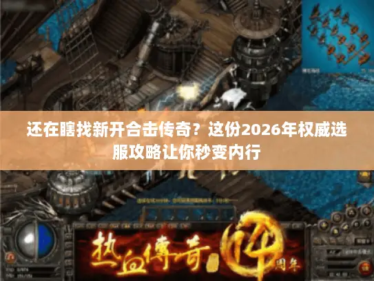 还在瞎找新开合击传奇？这份2026年权威选服攻略让你秒变内行
