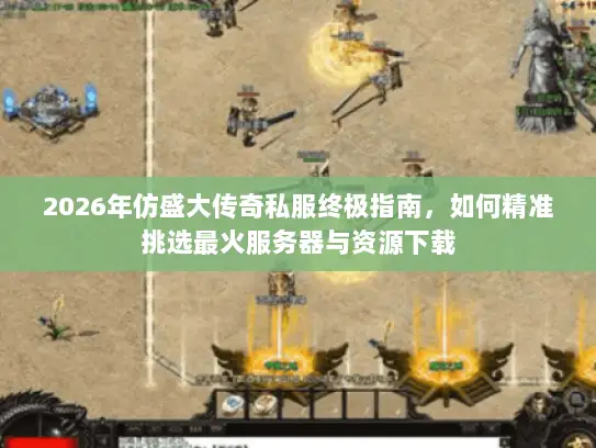 2026年仿盛大传奇私服终极指南，如何精准挑选最火服务器与资源下载