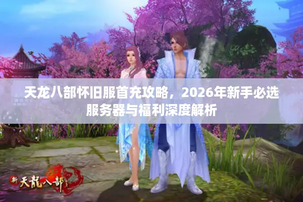 天龙八部怀旧服首充攻略，2026年新手必选服务器与福利深度解析