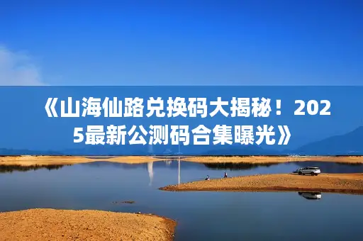 《山海仙路兑换码大揭秘!2025最新公测码合集曝光》 《山海仙路兑换码大揭秘!2025最新公测码合集曝光》