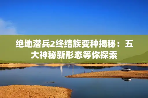 绝地潜兵2终结族变种揭秘:五大神秘新形态等你探索 绝地潜兵2终结族变种揭秘:五大神秘新形态等你探索