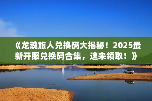 《龙魂旅人兑换码大揭秘！2025最新开服兑换码合集，速来领取！》