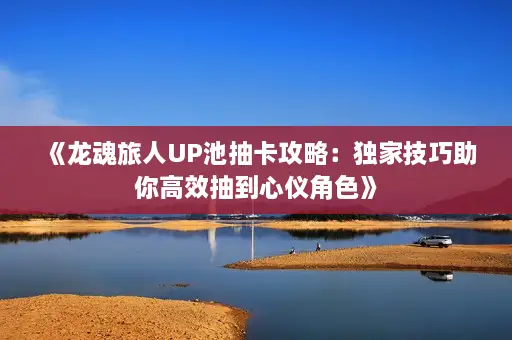 《龙魂旅人UP池抽卡攻略：独家技巧助你高效抽到心仪角色》